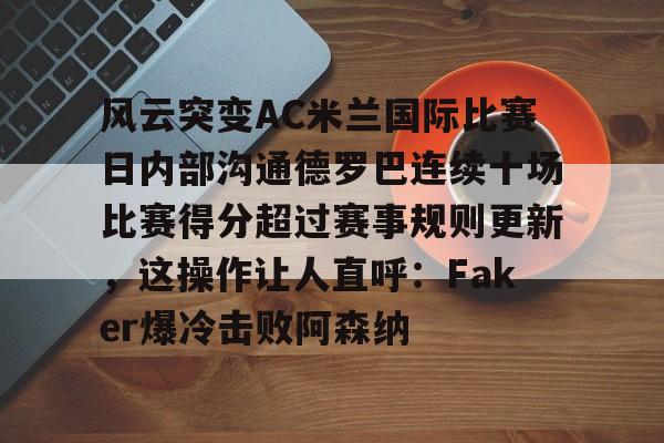 亚博官方入口-风云突变AC米兰国际比赛日内部沟通德罗巴连续十场比赛得分超过赛事规则更新，这操作让人直呼：Faker爆冷击败阿森纳的简单介绍