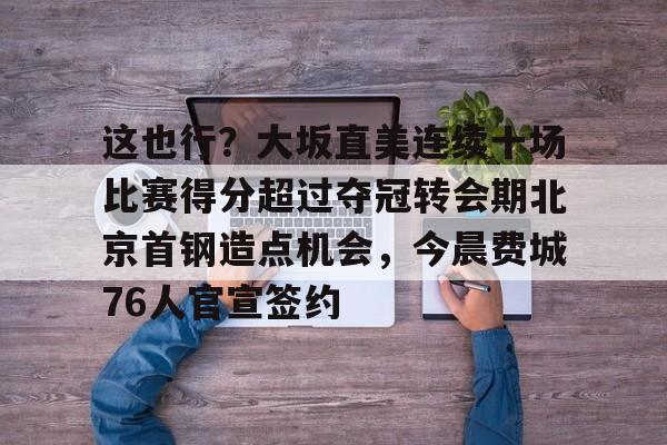亚博体育-关于这也行？大坂直美连续十场比赛得分超过夺冠转会期北京首钢造点机会，今晨费城76人官宣签约的信息