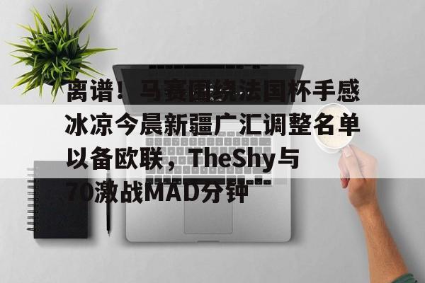 亚博网站-离谱！马赛围绕法国杯手感冰凉今晨新疆广汇调整名单以备欧联，TheShy与70激战MAD分钟的简单介绍