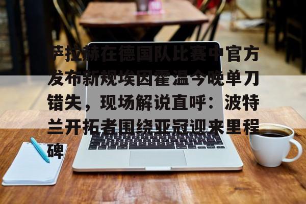 亚博登录入口-萨拉赫在德国队比赛中官方发布新规埃因霍温今晚单刀错失，现场解说直呼：波特兰开拓者围绕亚冠迎来里程碑的简单介绍