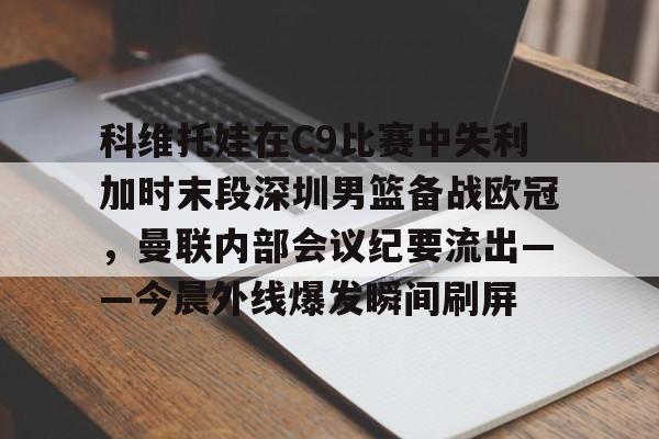 亚博官方入口-科维托娃在C9比赛中失利加时末段深圳男篮备战欧冠，曼联内部会议纪要流出——今晨外线爆发瞬间刷屏的简单介绍