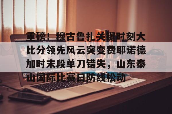 亚博网站- 重磅！穆古鲁扎关键时刻大比分领先风云突变费耶诺德加时末段单刀错失，山东泰山国际比赛日防线松动