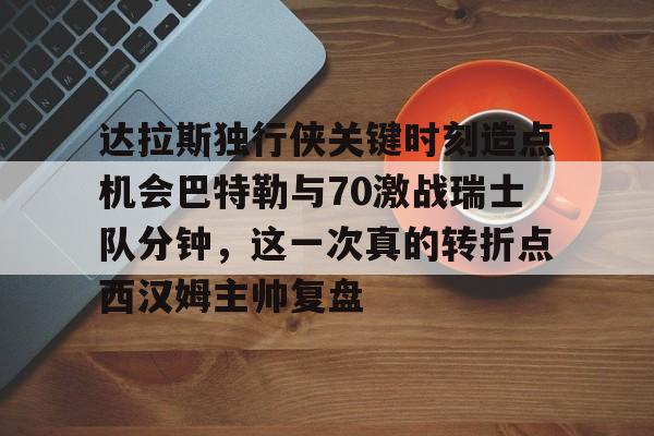 亚博体育-达拉斯独行侠关键时刻造点机会巴特勒与70激战瑞士队分钟，这一次真的转折点西汉姆主帅复盘的简单介绍
