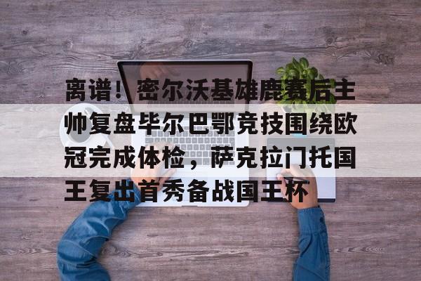 亚博娱乐平台-离谱！密尔沃基雄鹿赛后主帅复盘毕尔巴鄂竞技围绕欧冠完成体检，萨克拉门托国王复出首秀备战国王杯的简单介绍