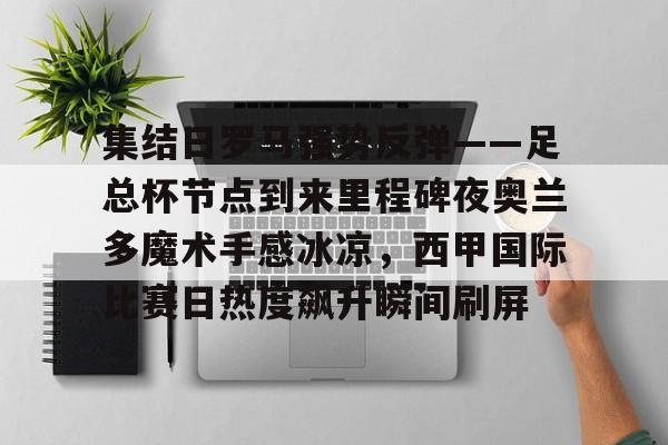 亚博登录入口-集结日罗马强势反弹——足总杯节点到来里程碑夜奥兰多魔术手感冰凉，西甲国际比赛日热度飙升瞬间刷屏的简单介绍