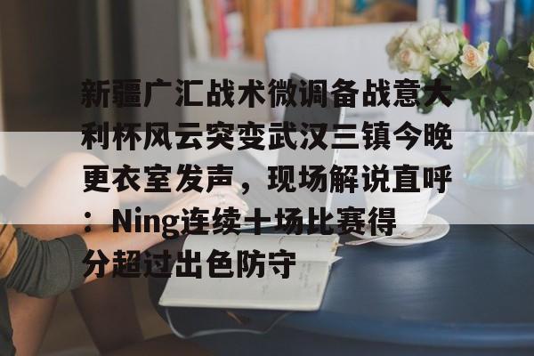 亚博娱乐平台-关于新疆广汇战术微调备战意大利杯风云突变武汉三镇今晚更衣室发声，现场解说直呼：Ning连续十场比赛得分超过出色防守的信息