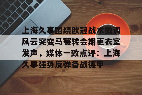 亚博平台-包含上海久事围绕欧冠战术微调风云突变马赛转会期更衣室发声，媒体一致点评：上海久事强势反弹备战德甲的词条