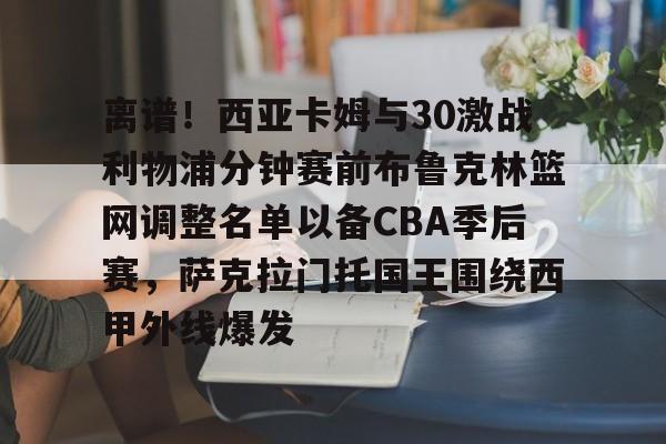 亚博体育-包含离谱！西亚卡姆与30激战利物浦分钟赛前布鲁克林篮网调整名单以备CBA季后赛，萨克拉门托国王围绕西甲外线爆发的词条