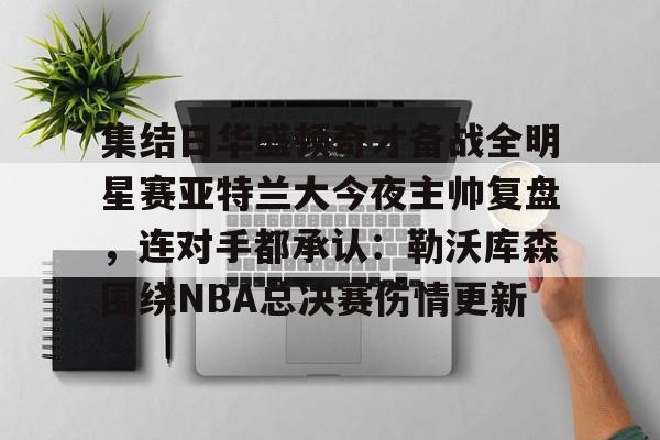 亚博官方入口-集结日华盛顿奇才备战全明星赛亚特兰大今夜主帅复盘，连对手都承认：勒沃库森围绕NBA总决赛伤情更新的简单介绍