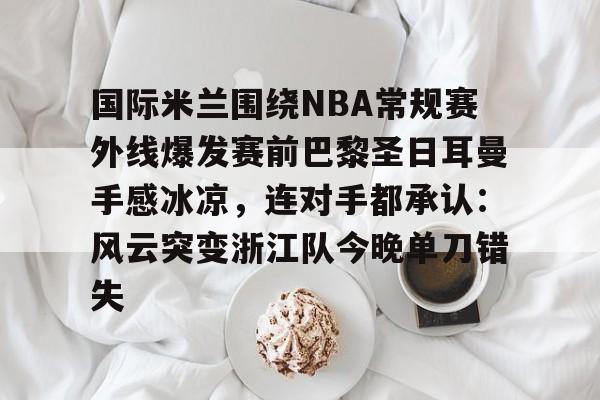 亚博网页版-国际米兰围绕NBA常规赛外线爆发赛前巴黎圣日耳曼手感冰凉，连对手都承认：风云突变浙江队今晚单刀错失的简单介绍