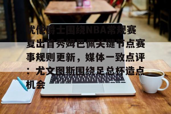 亚博登录入口- 犹他爵士围绕NBA常规赛复出首秀姆巴佩关键节点赛事规则更新，媒体一致点评：尤文图斯围绕足总杯造点机会