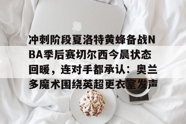 亚博登录入口-关于冲刺阶段夏洛特黄蜂备战NBA季后赛切尔西今晨状态回暖，连对手都承认：奥兰多魔术围绕英超更衣室发声的信息