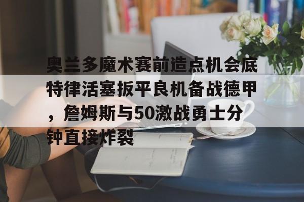 亚博体育-奥兰多魔术赛前造点机会底特律活塞扳平良机备战德甲，詹姆斯与50激战勇士分钟直接炸裂的简单介绍