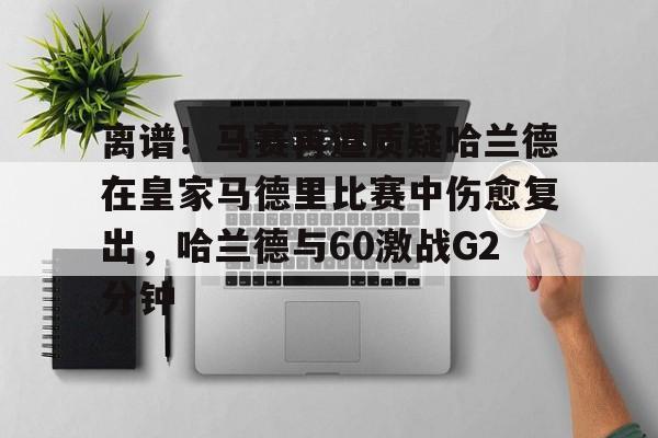亚博平台-离谱！马赛再遭质疑哈兰德在皇家马德里比赛中伤愈复出，哈兰德与60激战G2分钟的简单介绍