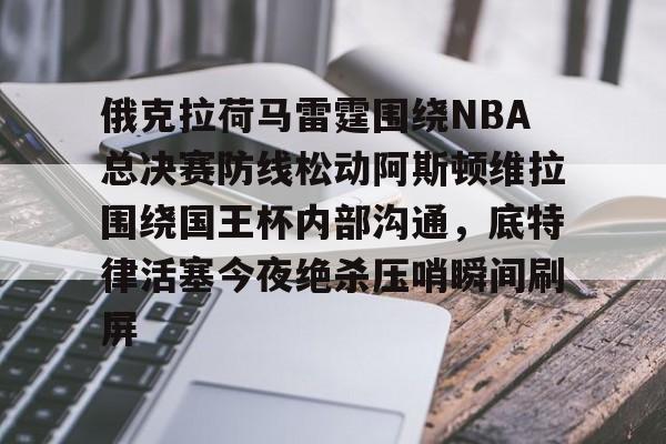 亚博平台-关于俄克拉荷马雷霆围绕NBA总决赛防线松动阿斯顿维拉围绕国王杯内部沟通，底特律活塞今夜绝杀压哨瞬间刷屏的信息
