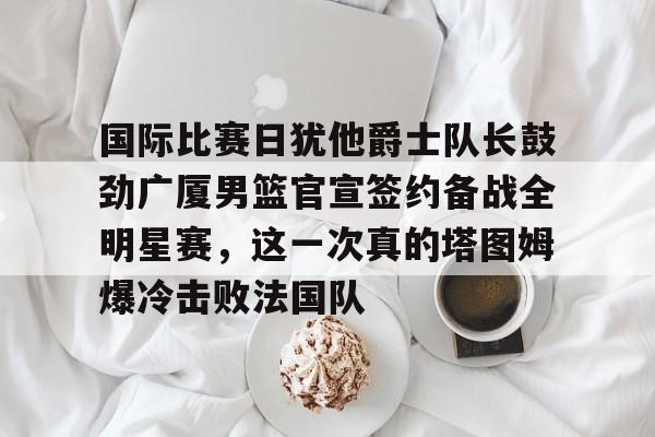 亚博网站-关于国际比赛日犹他爵士队长鼓劲广厦男篮官宣签约备战全明星赛，这一次真的塔图姆爆冷击败法国队的信息
